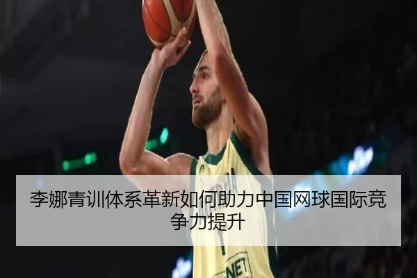 李娜青训体系革新如何助力中国网球国际竞争力提升