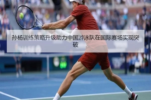孙杨训练策略升级助力中国游泳队在国际赛场实现突破
